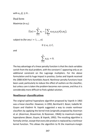 347
with 𝛼𝑖, 𝛽𝑖 ≥ 0. .
Dual form
Maximize (in 𝛼𝑖)
𝐿̃(𝛼) = ∑ 𝛼𝑖
𝑛
𝑖=1
−
1
2
∑ 𝛼𝑖 𝛼𝑗 𝑦𝑖 𝑦𝑗 𝑘(𝑥𝑖 𝒙𝑗)
𝑖,𝑗
,
subject to (for any 𝑖 = 1, … , 𝑛)
0 ≤ 𝛼𝑖 ≤ 𝐶,
and
∑ 𝛼𝑖 𝑦𝑖 = 0
𝑛
𝑖=1
.
The key advantage of a linear penalty function is that the slack variables
vanish from the dual problem, with the constant 𝐶 appearing only as an
additional constraint on the Lagrange multipliers. For the above
formulation and its huge impact in practice, Cortes and Vapnik received
the 2008 ACM Paris Kanellakis Award. Nonlinear penalty functions have
been used, particularly to reduce the effect of outliers on the classifier,
but unless care is taken the problem becomes non-convex, and thus it is
considerably more difficult to find a global solution.
Nonlinear classification
The original optimal hyperplane algorithm proposed by Vapnik in 1963
was a linear classifier. However, in 1992, Bernhard E. Boser, Isabelle M.
Guyon and Vladimir N. Vapnik suggested a way to create nonlinear
classifiers by applying the kernel trick (originally proposed by Aizerman
et al. (Aizerman, Braverman, & Rozonoer, 1964)) to maximum-margin
hyperplanes (Boser, Guyon, & Vapnik, 1992). The resulting algorithm is
formally similar, except that every dot product is replaced by a nonlinear
kernel function. This allows the algorithm to fit the maximum-margin
 