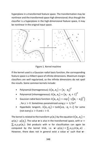 348
hyperplane in a transformed feature space. The transformation may be
nonlinear and the transformed space high dimensional; thus though the
classifier is a hyperplane in the high-dimensional feature space, it may
be nonlinear in the original input space.
Figure 1. Kernel machine
If the kernel used is a Gaussian radial basis function, the corresponding
feature space is a Hilbert space of infinite dimensions. Maximum margin
classifiers are well regularized, so the infinite dimensions do not spoil
the results. Some common kernels include:
• Polynomial (homogeneous): 𝑘(𝒙𝑖, 𝒙𝑗) = (𝒙𝑖 ⋅ 𝒙𝑗)
𝑑
• Polynomial (inhomogeneous): 𝑘(𝒙𝑖, 𝒙𝑗) = (𝒙𝑖 ⋅ 𝒙𝑗 + 1)
𝑑
• Gaussian radial basis function: 𝑘(𝒙𝑖, 𝒙𝑗) = exp (−𝛾‖𝒙𝑖 − 𝒙𝑗‖
2
)
, for 𝛾 > 0. Sometimes parametrized using 𝛾 = 1 2𝜎2⁄
• Hyperbolic tangent:, 𝑘(𝒙𝑖, 𝒙𝑗) = tanh(𝜅𝒙𝑖 ⋅ 𝒙𝑗 + 𝑐) for some
(not every) 𝜅 > 0 and 𝑐 > 0.
The kernel is related to the transform 𝜑(𝒙𝑖) by the equation 𝑘(𝒙𝑖, 𝒙𝑗) =
𝜑(𝒙𝑖) ⋅ 𝜑(𝒙𝑗). The value 𝒘 is also in the transformed space, with 𝑤 =
∑ 𝛼𝑖 𝑦𝑖 𝜑(𝒙𝑖)𝑖 . Dot products with w for classification can again be
computed by the kernel trick, i.e. 𝒘 ⋅ 𝜑(𝒙𝑖) = ∑ 𝛼𝑖 𝑦𝑖 𝑘(𝒙𝑖, 𝒙)𝑖 .
However, there does not in general exist a value w’ such that 𝒘 ⋅
 