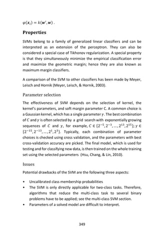 349
𝜑(𝒙𝑖) = 𝑘(𝒘′
, 𝒘) .
Properties
SVMs belong to a family of generalized linear classifiers and can be
interpreted as an extension of the perceptron. They can also be
considered a special case of Tikhonov regularization. A special property
is that they simultaneously minimize the empirical classification error
and maximize the geometric margin; hence they are also known as
maximum margin classifiers.
A comparison of the SVM to other classifiers has been made by Meyer,
Leisch and Hornik (Meyer, Leisch, & Hornik, 2003).
Parameter selection
The effectiveness of SVM depends on the selection of kernel, the
kernel’s parameters, and soft margin parameter C. A common choice is
a Gaussian kernel, which has a single parameter 𝛾. The best combination
of 𝐶 and 𝛾 is often selected by a grid search with exponentially growing
sequences of 𝐶 and 𝛾, for example, 𝐶 ∈ {2−5
, 2−3
, … , 213
, 215}; 𝛾 ∈
{2−15
, 2−13
, … , 21
, 23}. Typically, each combination of parameter
choices is checked using cross validation, and the parameters with best
cross-validation accuracy are picked. The final model, which is used for
testing and for classifying new data, is then trained on the whole training
set using the selected parameters (Hsu, Chang, & Lin, 2010).
Issues
Potential drawbacks of the SVM are the following three aspects:
• Uncalibrated class membership probabilities
• The SVM is only directly applicable for two-class tasks. Therefore,
algorithms that reduce the multi-class task to several binary
problems have to be applied; see the multi-class SVM section.
• Parameters of a solved model are difficult to interpret.
 