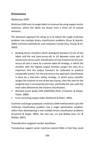 350
Extensions
Multiclass SVM
Multiclass SVM aims to assign labels to instances by using support vector
machines, where the labels are drawn from a finite set of several
elements.
The dominant approach for doing so is to reduce the single multiclass
problem into multiple binary classification problems (Duan & Keerthi,
2005). Common methods for such reduction include (Hsu, Chang, & Lin,
2010):
• Building binary classifiers which distinguish between (i) one of the
labels and the rest (one-versus-all) or (ii) between every pair of
classes (one-versus-one). Classification of new instances for the one-
versus-all case is done by a winner-takes-all strategy, in which the
classifier with the highest output function assigns the class (it is
important that the output functions be calibrated to produce
comparable scores). For the one-versus-one approach, classification
is done by a max-wins voting strategy, in which every classifier
assigns the instance to one of the two classes, then the vote for the
assigned class is increased by one vote, and finally the class with the
most votes determines the instance classification.
• Directed acyclic graph SVM (DAGSVM) (Platt, Cristianini, & Shawe-
Taylor, 2000).
• Error-correcting output codes (Dietterich & Bakiri, 1995).
Crammer and Singer proposed a multiclass SVM method which casts the
multiclass classification problem into a single optimization problem,
rather than decomposing it into multiple binary classification problems
(Crammer & Singer, 2001). See also Lee, Lin and Wahba (Lee, Lin, &
Wahba, 2001).
Transductive support vector machines
Transductive support vector machines extend SVMs in that they could
 