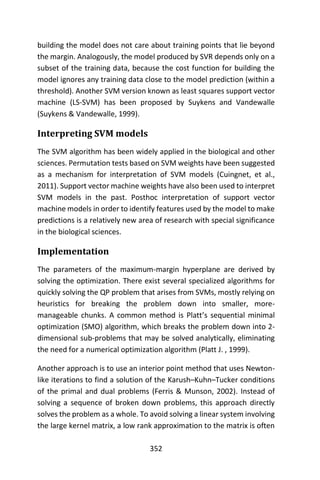 352
building the model does not care about training points that lie beyond
the margin. Analogously, the model produced by SVR depends only on a
subset of the training data, because the cost function for building the
model ignores any training data close to the model prediction (within a
threshold). Another SVM version known as least squares support vector
machine (LS-SVM) has been proposed by Suykens and Vandewalle
(Suykens & Vandewalle, 1999).
Interpreting SVM models
The SVM algorithm has been widely applied in the biological and other
sciences. Permutation tests based on SVM weights have been suggested
as a mechanism for interpretation of SVM models (Cuingnet, et al.,
2011). Support vector machine weights have also been used to interpret
SVM models in the past. Posthoc interpretation of support vector
machine models in order to identify features used by the model to make
predictions is a relatively new area of research with special significance
in the biological sciences.
Implementation
The parameters of the maximum-margin hyperplane are derived by
solving the optimization. There exist several specialized algorithms for
quickly solving the QP problem that arises from SVMs, mostly relying on
heuristics for breaking the problem down into smaller, more-
manageable chunks. A common method is Platt’s sequential minimal
optimization (SMO) algorithm, which breaks the problem down into 2-
dimensional sub-problems that may be solved analytically, eliminating
the need for a numerical optimization algorithm (Platt J. , 1999).
Another approach is to use an interior point method that uses Newton-
like iterations to find a solution of the Karush–Kuhn–Tucker conditions
of the primal and dual problems (Ferris & Munson, 2002). Instead of
solving a sequence of broken down problems, this approach directly
solves the problem as a whole. To avoid solving a linear system involving
the large kernel matrix, a low rank approximation to the matrix is often
 