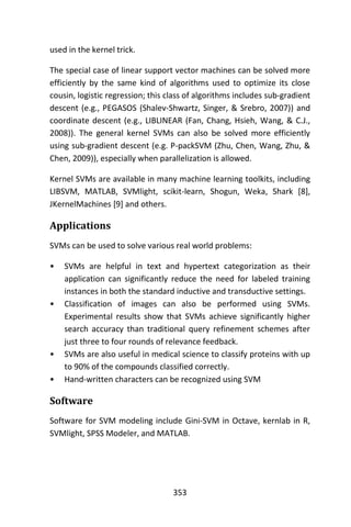 353
used in the kernel trick.
The special case of linear support vector machines can be solved more
efficiently by the same kind of algorithms used to optimize its close
cousin, logistic regression; this class of algorithms includes sub-gradient
descent (e.g., PEGASOS (Shalev-Shwartz, Singer, & Srebro, 2007)) and
coordinate descent (e.g., LIBLINEAR (Fan, Chang, Hsieh, Wang, & C.J.,
2008)). The general kernel SVMs can also be solved more efficiently
using sub-gradient descent (e.g. P-packSVM (Zhu, Chen, Wang, Zhu, &
Chen, 2009)), especially when parallelization is allowed.
Kernel SVMs are available in many machine learning toolkits, including
LIBSVM, MATLAB, SVMlight, scikit-learn, Shogun, Weka, Shark [8],
JKernelMachines [9] and others.
Applications
SVMs can be used to solve various real world problems:
• SVMs are helpful in text and hypertext categorization as their
application can significantly reduce the need for labeled training
instances in both the standard inductive and transductive settings.
• Classification of images can also be performed using SVMs.
Experimental results show that SVMs achieve significantly higher
search accuracy than traditional query refinement schemes after
just three to four rounds of relevance feedback.
• SVMs are also useful in medical science to classify proteins with up
to 90% of the compounds classified correctly.
• Hand-written characters can be recognized using SVM
Software
Software for SVM modeling include Gini-SVM in Octave, kernlab in R,
SVMlight, SPSS Modeler, and MATLAB.
 