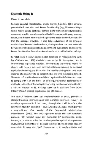 354
Example Using R
Ksvm in kernlab
Package kernlab (Karatzoglou, Smola, Hornik, & Zeileis, 2004) aims to
provide the R user with basic kernel functionality (e.g., like computing a
kernel matrix using a particular kernel), along with some utility functions
commonly used in kernel-based methods like a quadratic programming
solver, and modern kernel-based algorithms based on the functionality
that the package provides. It also takes advantage of the inherent
modularity of kernel-based methods, aiming to allow the user to switch
between kernels on an existing algorithm and even create and use own
kernel functions for the various kernel methods provided in the package.
kernlab uses R’s new object model described in “Programming with
Data” (Chambers, 1998) which is known as the S4 class system and is
implemented in package methods. In contrast to the older S3 model for
objects in R, classes, slots, and methods relationships must be declared
explicitly when using the S4 system. The number and types of slots in an
instance of a class have to be established at the time the class is defined.
The objects from the class are validated against this definition and have
to comply with it at any time. S4 also requires formal declarations of
methods, unlike the informal system of using function names to identify
a certain method in S3. Package kernlab is available from CRAN
(http://CRAN.R-project. org/) under the GPL license.
The ksvm() function, kernlab’s implementation of SVMs, provides a
standard formula interface along with a matrix interface. ksvm() is
mostly programmed in R but uses, through the .Call interface, the
optimizers found in bsvm and libsvm (Chang & Lin, 2011) which provide
a very efficient C++ version of the Sequential Minimization
Optimization (SMO). The SMO algorithm solves the SVM quadratic
problem (QP) without using any numerical QP optimization steps.
Instead, it chooses to solve the smallest possible optimization problem
involving two elements of 𝛼1 because the must obey one linear equality
constraint. At every step, SMO chooses two 𝛼1 to jointly optimize and
 