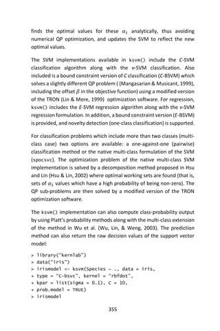 355
finds the optimal values for these 𝛼1 analytically, thus avoiding
numerical QP optimization, and updates the SVM to reflect the new
optimal values.
The SVM implementations available in ksvm() include the C-SVM
classification algorithm along with the ν-SVM classification. Also
included is a bound constraint version of C classification (C-BSVM) which
solves a slightly different QP problem ( (Mangasarian & Musicant, 1999),
including the offset 𝛽 in the objective function) using a modified version
of the TRON (Lin & More, 1999) optimization software. For regression,
ksvm() includes the E-SVM regression algorithm along with the ν-SVM
regression formulation. In addition, a bound constraint version (E-BSVM)
is provided, and novelty detection (one-class classification) is supported.
For classification problems which include more than two classes (multi-
class case) two options are available: a one-against-one (pairwise)
classification method or the native multi-class formulation of the SVM
(spocsvc). The optimization problem of the native multi-class SVM
implementation is solved by a decomposition method proposed in Hsu
and Lin (Hsu & Lin, 2002) where optimal working sets are found (that is,
sets of 𝛼1 values which have a high probability of being non-zero). The
QP sub-problems are then solved by a modified version of the TRON
optimization software.
The ksvm() implementation can also compute class-probability output
by using Platt’s probability methods along with the multi-class extension
of the method in Wu et al. (Wu, Lin, & Weng, 2003). The prediction
method can also return the raw decision values of the support vector
model:
> library(“kernlab”)
> data(“iris”)
> irismodel <- ksvm(Species ~ ., data = iris,
+ type = “C-bsvc”, kernel = “rbfdot”,
+ kpar = list(sigma = 0.1), C = 10,
+ prob.model = TRUE)
> irismodel
 