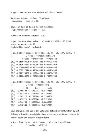 356
Support Vector Machine object of class “ksvm”
SV type: C-bsvc (classification)
parameter : cost C = 10
Gaussian Radial Basis kernel function.
Hyperparameter : sigma = 0.1
Number of Support Vectors : 32
Objective Function Value : -5.8442 -3.0652 -136.9786
Training error : 0.02
Probability model included.
> predict(irismodel, iris[c(3, 10, 56, 68, 107, 120), -5]
+ , type = “probabilities”)
setosa versicolor virginica
[1,] 0.985040508 0.007941886 0.007017606
[2,] 0.981634222 0.010962854 0.007402924
[3,] 0.004004929 0.970726183 0.025268888
[4,] 0.007777874 0.990465191 0.001756935
[5,] 0.012370962 0.103044282 0.884584756
[6,] 0.010869688 0.205778364 0.783351948
> predict(irismodel, iris[c(3, 10, 56, 68, 107, 120), -5]
+ , type = “decision”)
[,1] [,2] [,3]
[1,] -1.460398 -1.1910251 -3.8868836
[2,] -1.357355 -1.1749491 -4.2107843
[3,] 1.647272 0.7655001 -1.3205306
[4,] 1.412721 0.4736201 -2.7521640
[5,] 1.844763 1.0000000 1.0000019
[6,] 1.848985 1.0069010 0.6742889
ksvm allows for the use of any valid user defined kernel function by just
defining a function which takes two vector arguments and returns its
Hilbert Space dot product in scalar form.
> k <- function(x, y) { (sum(x * y) + 1) * exp(0.001
+ * sum((x - y)^2))}
 