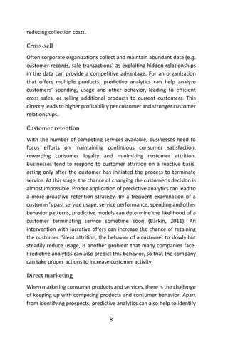 8
reducing collection costs.
Cross-sell
Often corporate organizations collect and maintain abundant data (e.g.
customer records, sale transactions) as exploiting hidden relationships
in the data can provide a competitive advantage. For an organization
that offers multiple products, predictive analytics can help analyze
customers’ spending, usage and other behavior, leading to efficient
cross sales, or selling additional products to current customers. This
directly leads to higher profitability per customer and stronger customer
relationships.
Customer retention
With the number of competing services available, businesses need to
focus efforts on maintaining continuous consumer satisfaction,
rewarding consumer loyalty and minimizing customer attrition.
Businesses tend to respond to customer attrition on a reactive basis,
acting only after the customer has initiated the process to terminate
service. At this stage, the chance of changing the customer’s decision is
almost impossible. Proper application of predictive analytics can lead to
a more proactive retention strategy. By a frequent examination of a
customer’s past service usage, service performance, spending and other
behavior patterns, predictive models can determine the likelihood of a
customer terminating service sometime soon (Barkin, 2011). An
intervention with lucrative offers can increase the chance of retaining
the customer. Silent attrition, the behavior of a customer to slowly but
steadily reduce usage, is another problem that many companies face.
Predictive analytics can also predict this behavior, so that the company
can take proper actions to increase customer activity.
Direct marketing
When marketing consumer products and services, there is the challenge
of keeping up with competing products and consumer behavior. Apart
from identifying prospects, predictive analytics can also help to identify
 