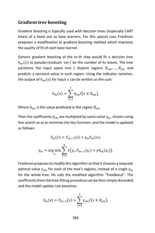 366
Gradient tree boosting
Gradient boosting is typically used with decision trees (especially CART
trees) of a fixed size as base learners. For this special case Friedman
proposes a modification to gradient boosting method which improves
the quality of fit of each base learner.
Generic gradient boosting at the 𝑚-th step would fit a decision tree
ℎ 𝑚(𝑥) to pseudo-residuals. Let 𝐽 be the number of its leaves. The tree
partitions the input space into 𝐽 disjoint regions 𝑅1𝑚, … , 𝑅𝐽𝑚 and
predicts a constant value in each region. Using the indicator notation,
the output of ℎ 𝑚(𝑥) for input 𝑥 can be written as the sum:
ℎ 𝑚(𝑥) = ∑ 𝑏𝑗𝑚 𝐼(𝑥 ∈ 𝑅𝑗𝑚),
𝐽
𝑗=1
Where 𝑏𝑗𝑚 is the value predicted in the region 𝑅𝑗𝑚.
Then the coefficients 𝑏𝑗𝑚 are multiplied by some value 𝛾 𝑚, chosen using
line search so as to minimize the loss function, and the model is updated
as follows:
𝐹𝑚(𝑥) = 𝐹 𝑚−1(𝑥) + 𝛾 𝑚ℎ 𝑚(𝑥),
𝛾 𝑚 = arg min
𝛾
∑ 𝐿(𝑦𝑖, 𝐹 𝑚−1(𝑥𝑖) + 𝛾ℎ 𝑚(𝑥𝑖))
𝑛
𝑖=1
.
Friedman proposes to modify this algorithm so that it chooses a separate
optimal value 𝛾𝑗𝑚 for each of the tree’s regions, instead of a single 𝛾 𝑚
for the whole tree. He calls the modified algorithm “TreeBoost“. The
coefficients from the tree-fitting procedure can be then simply discarded
and the model update rule becomes:
𝐹𝑚(𝑥) = 𝐹 𝑚−1(𝑥) + ∑ 𝛾𝑗𝑚 𝐼(𝑥 ∈ 𝑅𝑗𝑚),
𝐽
𝑗=1
 