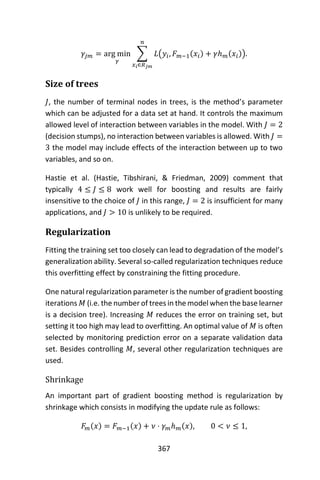 367
𝛾𝑗𝑚 = arg min
𝛾
∑ 𝐿(𝑦𝑖, 𝐹 𝑚−1(𝑥𝑖) + 𝛾ℎ 𝑚(𝑥𝑖))
𝑛
𝑥 𝑖∈𝑅 𝑗𝑚
.
Size of trees
𝐽, the number of terminal nodes in trees, is the method’s parameter
which can be adjusted for a data set at hand. It controls the maximum
allowed level of interaction between variables in the model. With 𝐽 = 2
(decision stumps), no interaction between variables is allowed. With 𝐽 =
3 the model may include effects of the interaction between up to two
variables, and so on.
Hastie et al. (Hastie, Tibshirani, & Friedman, 2009) comment that
typically 4 ≤ 𝐽 ≤ 8 work well for boosting and results are fairly
insensitive to the choice of 𝐽 in this range, 𝐽 = 2 is insufficient for many
applications, and 𝐽 > 10 is unlikely to be required.
Regularization
Fitting the training set too closely can lead to degradation of the model’s
generalization ability. Several so-called regularization techniques reduce
this overfitting effect by constraining the fitting procedure.
One natural regularization parameter is the number of gradient boosting
iterations 𝑀 (i.e. the number of trees in the model when the base learner
is a decision tree). Increasing 𝑀 reduces the error on training set, but
setting it too high may lead to overfitting. An optimal value of 𝑀 is often
selected by monitoring prediction error on a separate validation data
set. Besides controlling 𝑀, several other regularization techniques are
used.
Shrinkage
An important part of gradient boosting method is regularization by
shrinkage which consists in modifying the update rule as follows:
𝐹𝑚(𝑥) = 𝐹 𝑚−1(𝑥) + 𝜈 ⋅ 𝛾 𝑚ℎ 𝑚(𝑥), 0 < 𝜈 ≤ 1,
 