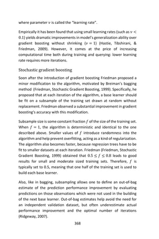368
where parameter 𝜈 is called the “learning rate”.
Empirically it has been found that using small learning rates (such as 𝜈 <
0.1) yields dramatic improvements in model’s generalization ability over
gradient boosting without shrinking (𝜈 = 1) (Hastie, Tibshirani, &
Friedman, 2009). However, it comes at the price of increasing
computational time both during training and querying: lower learning
rate requires more iterations.
Stochastic gradient boosting
Soon after the introduction of gradient boosting Friedman proposed a
minor modification to the algorithm, motivated by Breiman’s bagging
method (Friedman, Stochastic Gradient Boosting, 1999). Specifically, he
proposed that at each iteration of the algorithm, a base learner should
be fit on a subsample of the training set drawn at random without
replacement. Friedman observed a substantial improvement in gradient
boosting‘s accuracy with this modification.
Subsample size is some constant fraction 𝑓 of the size of the training set.
When 𝑓 = 1, the algorithm is deterministic and identical to the one
described above. Smaller values of 𝑓 introduce randomness into the
algorithm and help prevent overfitting, acting as a kind of regularization.
The algorithm also becomes faster, because regression trees have to be
fit to smaller datasets at each iteration. Friedman (Friedman, Stochastic
Gradient Boosting, 1999) obtained that 0.5 ≤ 𝑓 ≤ 0.8 leads to good
results for small and moderate sized training sets. Therefore, 𝑓 is
typically set to 0.5, meaning that one half of the training set is used to
build each base learner.
Also, like in bagging, subsampling allows one to define an out-of-bag
estimate of the prediction performance improvement by evaluating
predictions on those observations which were not used in the building
of the next base learner. Out-of-bag estimates help avoid the need for
an independent validation dataset, but often underestimate actual
performance improvement and the optimal number of iterations
(Ridgeway, 2007).
 