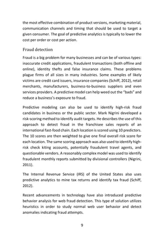 9
the most effective combination of product versions, marketing material,
communication channels and timing that should be used to target a
given consumer. The goal of predictive analytics is typically to lower the
cost per order or cost per action.
Fraud detection
Fraud is a big problem for many businesses and can be of various types:
inaccurate credit applications, fraudulent transactions (both offline and
online), identity thefts and false insurance claims. These problems
plague firms of all sizes in many industries. Some examples of likely
victims are credit card issuers, insurance companies (Schiff, 2012), retail
merchants, manufacturers, business-to-business suppliers and even
services providers. A predictive model can help weed out the “bads” and
reduce a business’s exposure to fraud.
Predictive modeling can also be used to identify high-risk fraud
candidates in business or the public sector. Mark Nigrini developed a
risk-scoring method to identify audit targets. He describes the use of this
approach to detect fraud in the franchisee sales reports of an
international fast-food chain. Each location is scored using 10 predictors.
The 10 scores are then weighted to give one final overall risk score for
each location. The same scoring approach was also used to identify high-
risk check kiting accounts, potentially fraudulent travel agents, and
questionable vendors. A reasonably complex model was used to identify
fraudulent monthly reports submitted by divisional controllers (Nigrini,
2011).
The Internal Revenue Service (IRS) of the United States also uses
predictive analytics to mine tax returns and identify tax fraud (Schiff,
2012).
Recent advancements in technology have also introduced predictive
behavior analysis for web fraud detection. This type of solution utilizes
heuristics in order to study normal web user behavior and detect
anomalies indicating fraud attempts.
 