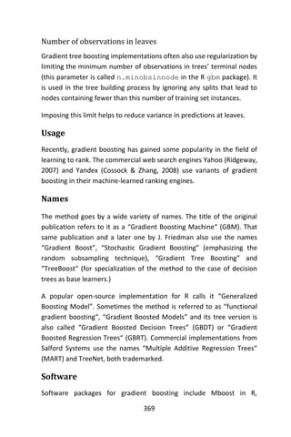 369
Number of observations in leaves
Gradient tree boosting implementations often also use regularization by
limiting the minimum number of observations in trees’ terminal nodes
(this parameter is called n.minobsinnode in the R gbm package). It
is used in the tree building process by ignoring any splits that lead to
nodes containing fewer than this number of training set instances.
Imposing this limit helps to reduce variance in predictions at leaves.
Usage
Recently, gradient boosting has gained some popularity in the field of
learning to rank. The commercial web search engines Yahoo (Ridgeway,
2007) and Yandex (Cossock & Zhang, 2008) use variants of gradient
boosting in their machine-learned ranking engines.
Names
The method goes by a wide variety of names. The title of the original
publication refers to it as a “Gradient Boosting Machine“ (GBM). That
same publication and a later one by J. Friedman also use the names
“Gradient Boost”, “Stochastic Gradient Boosting” (emphasizing the
random subsampling technique), “Gradient Tree Boosting” and
“TreeBoost“ (for specialization of the method to the case of decision
trees as base learners.)
A popular open-source implementation for R calls it “Generalized
Boosting Model”. Sometimes the method is referred to as “functional
gradient boosting“, “Gradient Boosted Models” and its tree version is
also called “Gradient Boosted Decision Trees” (GBDT) or “Gradient
Boosted Regression Trees“ (GBRT). Commercial implementations from
Salford Systems use the names “Multiple Additive Regression Trees“
(MART) and TreeNet, both trademarked.
Software
Software packages for gradient boosting include Mboost in R,
 