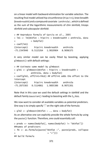 371
on a linear model with backward-elimination for variable selection. The
resulting final model utilized hip circumference (hipcirc), knee breadth
(kneebreadth) and a compound covariate (anthro3a), which is defined
as the sum of the logarithmic measurements of chin skinfold, triceps
skinfold and subscapular skinfold:
> ## Reproduce formula of Garcia et al., 2005
> lm1 <- lm(DEXfat ~ hipcirc + kneebreadth + anthro3a, data
+ = bodyfat)
> coef(lm1)
(Intercept) hipcirc kneebreadth anthro3a
-75.2347840 0.5115264 1.9019904 8.9096375
A very similar model can be easily fitted by boosting, applying
glmboost() with default settings:
> ## Estimate same model by glmboost
> glm1 <- glmboost(DEXfat ~ hipcirc + kneebreadth +
+ anthro3a, data = bodyfat)
> coef(glm1, off2int=TRUE) ## off2int adds the offset to the
intercept
(Intercept) hipcirc kneebreadth anthro3a
-75.2073365 0.5114861 1.9005386 8.9071301
Note that in this case we used the default settings in control and the
default family Gaussian() leading to boosting with the 𝐿2 loss.
We now want to consider all available variables as potential predictors.
One way is to simply specify “.” on the right side of the formula:
> glm2 <- glmboost(DEXfat ~ ., data = bodyfat)
As an alternative one can explicitly provide the whole formula by using
the paste() function. Therefore, one could essentially call:
> preds <- names(bodyfat[, names(bodyfat) != “DEXfat”])
##names of predictors
> fm <- as.formula(paste(“DEXfat ~”, paste(preds, collapse
+ = “+”)))
## build formula
 