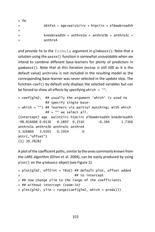 372
> fm
+ DEXfat ~ age+waistcirc + hipcirc + elbowbreadth
+
+ kneebreadth + anthro3a + anthro3b + anthro3c +
+ anthro4
and provide fm to the formula argument in glmboost(). Note that a
solution using the paste() function is somewhat unavoidable when we
intend to combine different base-learners for plenty of predictors in
gamboost(). Note that at this iteration (mstop is still 100 as it is the
default value) anthro4a is not included in the resulting model as the
corresponding base-learner was never selected in the update step. The
function coef() by default only displays the selected variables but can
be forced to show all effects by specifying which = ““:
> coef(glm2, ## usually the argument ‘which’ is used to
## specify single base-
+ which = ““) ## learners via partial matching; With which
## = ““ we select all.
(Intercept) age waistcirc hipcirc elbowbreadth kneebreadth
-98.816608 0.0136 0.1897 0.3516 -0.384 1.7366
anthro3a anthro3b anthro3c anthro4
3.326860 3.6565 0.5954 0
attr(,”offset”)
[1] 30.78282
A plot of the coefficient paths, similar to the ones commonly known from
the LARS algorithm (Efron et al. 2004), can be easily produced by using
plot() on the glmboost object (see Figure 1):
> plot(glm2, off2int = TRUE) ## default plot, offset added
> ## to intercept
> ## now change ylim to the range of the coefficients
> ## without intercept (zoom-in)
> plot(glm2, ylim = range(coef(glm2, which = preds)))
 