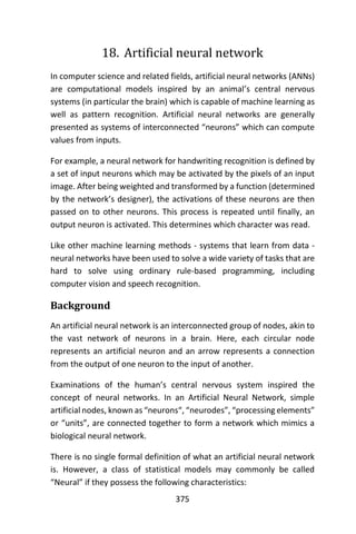 375
18. Artificial neural network
In computer science and related fields, artificial neural networks (ANNs)
are computational models inspired by an animal’s central nervous
systems (in particular the brain) which is capable of machine learning as
well as pattern recognition. Artificial neural networks are generally
presented as systems of interconnected “neurons” which can compute
values from inputs.
For example, a neural network for handwriting recognition is defined by
a set of input neurons which may be activated by the pixels of an input
image. After being weighted and transformed by a function (determined
by the network’s designer), the activations of these neurons are then
passed on to other neurons. This process is repeated until finally, an
output neuron is activated. This determines which character was read.
Like other machine learning methods - systems that learn from data -
neural networks have been used to solve a wide variety of tasks that are
hard to solve using ordinary rule-based programming, including
computer vision and speech recognition.
Background
An artificial neural network is an interconnected group of nodes, akin to
the vast network of neurons in a brain. Here, each circular node
represents an artificial neuron and an arrow represents a connection
from the output of one neuron to the input of another.
Examinations of the human’s central nervous system inspired the
concept of neural networks. In an Artificial Neural Network, simple
artificial nodes, known as “neurons“, “neurodes”, “processing elements”
or “units”, are connected together to form a network which mimics a
biological neural network.
There is no single formal definition of what an artificial neural network
is. However, a class of statistical models may commonly be called
“Neural” if they possess the following characteristics:
 