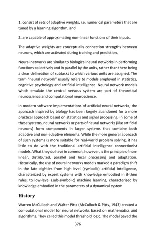 376
1. consist of sets of adaptive weights, i.e. numerical parameters that are
tuned by a learning algorithm, and
2. are capable of approximating non-linear functions of their inputs.
The adaptive weights are conceptually connection strengths between
neurons, which are activated during training and prediction.
Neural networks are similar to biological neural networks in performing
functions collectively and in parallel by the units, rather than there being
a clear delineation of subtasks to which various units are assigned. The
term “neural network” usually refers to models employed in statistics,
cognitive psychology and artificial intelligence. Neural network models
which emulate the central nervous system are part of theoretical
neuroscience and computational neuroscience.
In modern software implementations of artificial neural networks, the
approach inspired by biology has been largely abandoned for a more
practical approach based on statistics and signal processing. In some of
these systems, neural networks or parts of neural networks (like artificial
neurons) form components in larger systems that combine both
adaptive and non-adaptive elements. While the more general approach
of such systems is more suitable for real-world problem solving, it has
little to do with the traditional artificial intelligence connectionist
models. What they do have in common, however, is the principle of non-
linear, distributed, parallel and local processing and adaptation.
Historically, the use of neural networks models marked a paradigm shift
in the late eighties from high-level (symbolic) artificial intelligence,
characterized by expert systems with knowledge embodied in if-then
rules, to low-level (sub-symbolic) machine learning, characterized by
knowledge embodied in the parameters of a dynamical system.
History
Warren McCulloch and Walter Pitts (McCulloch & Pitts, 1943) created a
computational model for neural networks based on mathematics and
algorithms. They called this model threshold logic. The model paved the
 