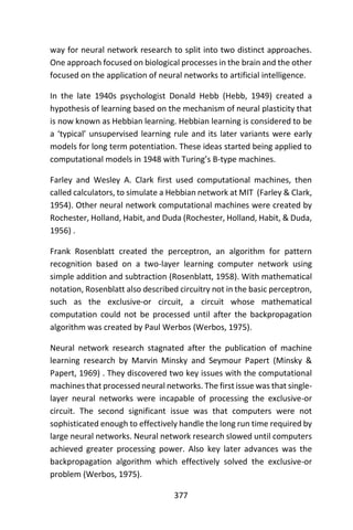 377
way for neural network research to split into two distinct approaches.
One approach focused on biological processes in the brain and the other
focused on the application of neural networks to artificial intelligence.
In the late 1940s psychologist Donald Hebb (Hebb, 1949) created a
hypothesis of learning based on the mechanism of neural plasticity that
is now known as Hebbian learning. Hebbian learning is considered to be
a ‘typical’ unsupervised learning rule and its later variants were early
models for long term potentiation. These ideas started being applied to
computational models in 1948 with Turing’s B-type machines.
Farley and Wesley A. Clark first used computational machines, then
called calculators, to simulate a Hebbian network at MIT (Farley & Clark,
1954). Other neural network computational machines were created by
Rochester, Holland, Habit, and Duda (Rochester, Holland, Habit, & Duda,
1956) .
Frank Rosenblatt created the perceptron, an algorithm for pattern
recognition based on a two-layer learning computer network using
simple addition and subtraction (Rosenblatt, 1958). With mathematical
notation, Rosenblatt also described circuitry not in the basic perceptron,
such as the exclusive-or circuit, a circuit whose mathematical
computation could not be processed until after the backpropagation
algorithm was created by Paul Werbos (Werbos, 1975).
Neural network research stagnated after the publication of machine
learning research by Marvin Minsky and Seymour Papert (Minsky &
Papert, 1969) . They discovered two key issues with the computational
machines that processed neural networks. The first issue was that single-
layer neural networks were incapable of processing the exclusive-or
circuit. The second significant issue was that computers were not
sophisticated enough to effectively handle the long run time required by
large neural networks. Neural network research slowed until computers
achieved greater processing power. Also key later advances was the
backpropagation algorithm which effectively solved the exclusive-or
problem (Werbos, 1975).
 