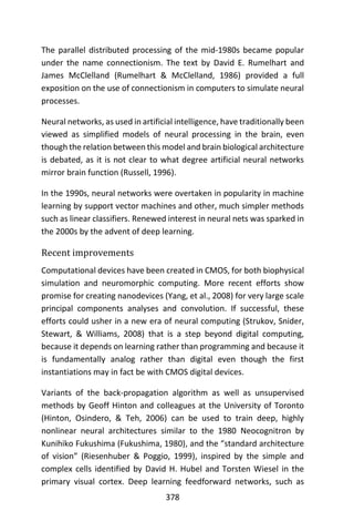 378
The parallel distributed processing of the mid-1980s became popular
under the name connectionism. The text by David E. Rumelhart and
James McClelland (Rumelhart & McClelland, 1986) provided a full
exposition on the use of connectionism in computers to simulate neural
processes.
Neural networks, as used in artificial intelligence, have traditionally been
viewed as simplified models of neural processing in the brain, even
though the relation between this model and brain biological architecture
is debated, as it is not clear to what degree artificial neural networks
mirror brain function (Russell, 1996).
In the 1990s, neural networks were overtaken in popularity in machine
learning by support vector machines and other, much simpler methods
such as linear classifiers. Renewed interest in neural nets was sparked in
the 2000s by the advent of deep learning.
Recent improvements
Computational devices have been created in CMOS, for both biophysical
simulation and neuromorphic computing. More recent efforts show
promise for creating nanodevices (Yang, et al., 2008) for very large scale
principal components analyses and convolution. If successful, these
efforts could usher in a new era of neural computing (Strukov, Snider,
Stewart, & Williams, 2008) that is a step beyond digital computing,
because it depends on learning rather than programming and because it
is fundamentally analog rather than digital even though the first
instantiations may in fact be with CMOS digital devices.
Variants of the back-propagation algorithm as well as unsupervised
methods by Geoff Hinton and colleagues at the University of Toronto
(Hinton, Osindero, & Teh, 2006) can be used to train deep, highly
nonlinear neural architectures similar to the 1980 Neocognitron by
Kunihiko Fukushima (Fukushima, 1980), and the “standard architecture
of vision” (Riesenhuber & Poggio, 1999), inspired by the simple and
complex cells identified by David H. Hubel and Torsten Wiesel in the
primary visual cortex. Deep learning feedforward networks, such as
 