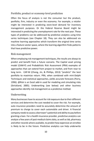 10
Portfolio, product or economy-level prediction
Often the focus of analysis is not the consumer but the product,
portfolio, firm, industry or even the economy. For example, a retailer
might be interested in predicting store-level demand for inventory
management purposes. Or the Federal Reserve Board might be
interested in predicting the unemployment rate for the next year. These
types of problems can be addressed by predictive analytics using time
series techniques (see Chapter 18). They can also be addressed via
machine learning approaches which transform the original time series
into a feature vector space, where the learning algorithm finds patterns
that have predictive power.
Risk management
When employing risk management techniques, the results are always to
predict and benefit from a future scenario. The Capital asset pricing
model (CAM-P) and Probabilistic Risk Assessment (PRA) examples of
approaches that can extend from project to market, and from near to
long term. CAP-M (Chong, Jin, & Phillips, 2013) “predicts” the best
portfolio to maximize return. PRA, when combined with mini-Delphi
Techniques and statistical approaches, yields accurate forecasts (Parry,
1996). @Risk is an Excel add-in used for modeling and simulating risks
(Strickland, 2005). Underwriting (see below) and other business
approaches identify risk management as a predictive method.
Underwriting
Many businesses have to account for risk exposure due to their different
services and determine the cost needed to cover the risk. For example,
auto insurance providers need to accurately determine the amount of
premium to charge to cover each automobile and driver. A financial
company needs to assess a borrower’s potential and ability to pay before
granting a loan. For a health insurance provider, predictive analytics can
analyze a few years of past medical claims data, as well as lab, pharmacy
and other records where available, to predict how expensive an enrollee
is likely to be in the future. Predictive analytics can help underwrite
 