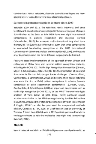 379
convolutional neural networks, alternate convolutional layers and max-
pooling layers, topped by several pure classification layers.
Successes in pattern recognition contests since 2009
Between 2009 and 2012, the recurrent neural networks and deep
feedforward neural networks developed in the research group of Jürgen
Schmidhuber at the Swiss AI Lab IDSIA have won eight international
competitions in pattern recognition and machine learning
(Schmidhuber, 2012). For example, multi-dimensional long short term
memory (LSTM) (Graves & Schmidhuber, 2009) won three competitions
in connected handwriting recognition at the 2009 International
Conference on Document Analysis and Recognition (ICDAR), without any
prior knowledge about the three different languages to be learned.
Fast GPU-based implementations of this approach by Dan Ciresan and
colleagues at IDSIA have won several pattern recognition contests,
including the IJCNN 2011 Traffic Sign Recognition Competition (Ciresan,
Meier, & Schmidhuber, 2012), the ISBI 2012 Segmentation of Neuronal
Structures in Electron Microscopy Stacks challenge (Ciresan, Giusti,
Gambardella, & Schmidhuber, 2012), and others. Their neural networks
also were the first artificial pattern recognizers to achieve human-
competitive or even superhuman performance (Ciresan, Giusti,
Gambardella, & Schmidhuber, 2012) on important benchmarks such as
traffic sign recognition (IJCNN 2012), or the MNIST handwritten digits
problem of Yann LeCun at NYU. Deep, highly nonlinear neural
architectures similar to the 1980 neocognitron by Kunihiko Fukushima
(Fukushima, 1980) and the “standard architecture of vision (Riesenhuber
& Poggio, 1999)“ can also be pre-trained by unsupervised methods
(Hinton, Osindero, & Teh, 2006) of Geoff Hinton’s lab at University of
Toronto. A team from this lab won a 2012 contest sponsored by Merck
to design software to help find molecules that might lead to new drugs
(Markoff, 2012).
Models
Neural network models in artificial intelligence are usually referred to as
 