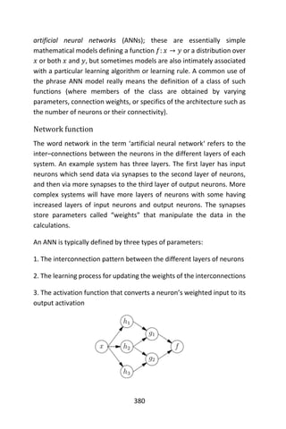 380
artificial neural networks (ANNs); these are essentially simple
mathematical models defining a function 𝑓: 𝑥 → 𝑦 or a distribution over
𝑥 or both 𝑥 and 𝑦, but sometimes models are also intimately associated
with a particular learning algorithm or learning rule. A common use of
the phrase ANN model really means the definition of a class of such
functions (where members of the class are obtained by varying
parameters, connection weights, or specifics of the architecture such as
the number of neurons or their connectivity).
Network function
The word network in the term ‘artificial neural network‘ refers to the
inter–connections between the neurons in the different layers of each
system. An example system has three layers. The first layer has input
neurons which send data via synapses to the second layer of neurons,
and then via more synapses to the third layer of output neurons. More
complex systems will have more layers of neurons with some having
increased layers of input neurons and output neurons. The synapses
store parameters called “weights” that manipulate the data in the
calculations.
An ANN is typically defined by three types of parameters:
1. The interconnection pattern between the different layers of neurons
2. The learning process for updating the weights of the interconnections
3. The activation function that converts a neuron’s weighted input to its
output activation
 