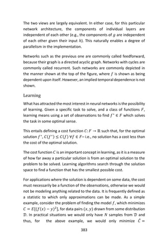 383
The two views are largely equivalent. In either case, for this particular
network architecture, the components of individual layers are
independent of each other (e.g., the components of 𝑔 are independent
of each other given their input ℎ). This naturally enables a degree of
parallelism in the implementation.
Networks such as the previous one are commonly called feedforward,
because their graph is a directed acyclic graph. Networks with cycles are
commonly called recurrent. Such networks are commonly depicted in
the manner shown at the top of the figure, where 𝑓 is shown as being
dependent upon itself. However, an implied temporal dependence is not
shown.
Learning
What has attracted the most interest in neural networks is the possibility
of learning. Given a specific task to solve, and a class of functions 𝐹,
learning means using a set of observations to find 𝑓∗
∈ 𝐹 which solves
the task in some optimal sense.
This entails defining a cost function 𝐶: 𝐹 → ℝ such that, for the optimal
solution 𝑓∗
, 𝐶(𝑓∗) ≤ 𝐶(𝑓) ∀𝑓 ∈ 𝐹– i.e., no solution has a cost less than
the cost of the optimal solution.
The cost function 𝐶 is an important concept in learning, as it is a measure
of how far away a particular solution is from an optimal solution to the
problem to be solved. Learning algorithms search through the solution
space to find a function that has the smallest possible cost.
For applications where the solution is dependent on some data, the cost
must necessarily be a function of the observations, otherwise we would
not be modeling anything related to the data. It is frequently defined as
a statistic to which only approximations can be made. As a simple
example, consider the problem of finding the model 𝑓, which minimizes
𝐶 = 𝐸[(𝑓(𝑥) − 𝑦)2
], for data pairs (𝑥, 𝑦) drawn from some distribution
𝒟. In practical situations we would only have 𝑁 samples from 𝒟 and
thus, for the above example, we would only minimize 𝐶̂ =
 