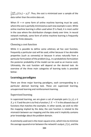 384
1
𝑁
∑ (𝑓(𝑥𝑖) − 𝑦𝑖)2𝑁
𝑖=1 . Thus, the cost is minimized over a sample of the
data rather than the entire data set.
When 𝑁 → ∞ some form of online machine learning must be used,
where the cost is partially minimized as each new example is seen. While
online machine learning is often used when 𝒟 is fixed, it is most useful
in the case where the distribution changes slowly over time. In neural
network methods, some form of online machine learning is frequently
used for finite datasets.
Choosing a cost function
While it is possible to define some arbitrary ad hoc cost function,
frequently a particular cost will be used, either because it has desirable
properties (such as convexity) or because it arises naturally from a
particular formulation of the problem (e.g., in a probabilistic formulation
the posterior probability of the model can be used as an inverse cost).
Ultimately, the cost function will depend on the desired task. An
overview of the three main categories of learning tasks is provided
below:
Learning paradigms
There are three major learning paradigms, each corresponding to a
particular abstract learning task. These are supervised learning,
unsupervised learning and reinforcement learning.
Supervised learning
In supervised learning, we are given a set of example pairs (𝑥, 𝑦), 𝑥 ∈
𝑋, 𝑦 ∈ 𝑌and the aim is to find a function 𝑓: 𝑋 → 𝑌 in the allowed class of
functions that matches the examples. In other words, we wish to infer
the mapping implied by the data; the cost function is related to the
mismatch between our mapping and the data and it implicitly contains
prior knowledge about the problem domain.
A commonly used cost is the mean-square error, which tries to minimize
the average squared error between the network’s output, 𝑓(𝑥), and the
 