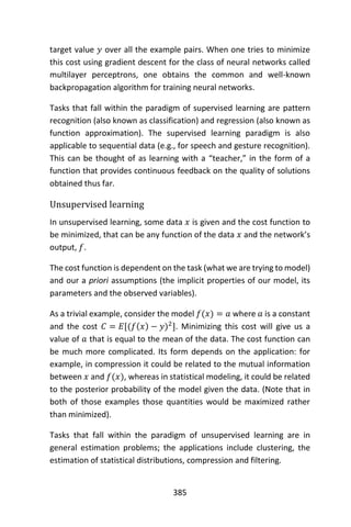 385
target value 𝑦 over all the example pairs. When one tries to minimize
this cost using gradient descent for the class of neural networks called
multilayer perceptrons, one obtains the common and well-known
backpropagation algorithm for training neural networks.
Tasks that fall within the paradigm of supervised learning are pattern
recognition (also known as classification) and regression (also known as
function approximation). The supervised learning paradigm is also
applicable to sequential data (e.g., for speech and gesture recognition).
This can be thought of as learning with a “teacher,” in the form of a
function that provides continuous feedback on the quality of solutions
obtained thus far.
Unsupervised learning
In unsupervised learning, some data 𝑥 is given and the cost function to
be minimized, that can be any function of the data 𝑥 and the network’s
output, 𝑓.
The cost function is dependent on the task (what we are trying to model)
and our a priori assumptions (the implicit properties of our model, its
parameters and the observed variables).
As a trivial example, consider the model 𝑓(𝑥) = 𝑎 where 𝑎 is a constant
and the cost 𝐶 = 𝐸[(𝑓(𝑥) − 𝑦)2
]. Minimizing this cost will give us a
value of 𝑎 that is equal to the mean of the data. The cost function can
be much more complicated. Its form depends on the application: for
example, in compression it could be related to the mutual information
between 𝑥 and 𝑓(𝑥), whereas in statistical modeling, it could be related
to the posterior probability of the model given the data. (Note that in
both of those examples those quantities would be maximized rather
than minimized).
Tasks that fall within the paradigm of unsupervised learning are in
general estimation problems; the applications include clustering, the
estimation of statistical distributions, compression and filtering.
 