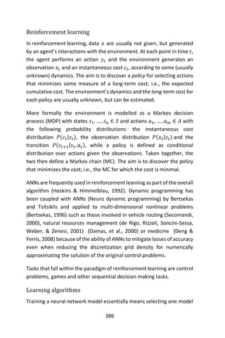 386
Reinforcement learning
In reinforcement learning, data 𝑥 are usually not given, but generated
by an agent’s interactions with the environment. At each point in time 𝑡,
the agent performs an action 𝑦𝑡 and the environment generates an
observation 𝑥𝑡 and an instantaneous cost 𝑐𝑡, according to some (usually
unknown) dynamics. The aim is to discover a policy for selecting actions
that minimizes some measure of a long-term cost; i.e., the expected
cumulative cost. The environment’s dynamics and the long-term cost for
each policy are usually unknown, but can be estimated.
More formally the environment is modelled as a Markov decision
process (MDP) with states 𝑠1, … , 𝑠 𝑛 ∈ 𝑆 and actions 𝑎1, … , 𝑎 𝑚 ∈ 𝐴 with
the following probability distributions: the instantaneous cost
distribution 𝑃(𝑐𝑡|𝑠𝑡), the observation distribution 𝑃(𝑥𝑡|𝑠𝑡) and the
transition 𝑃(𝑠𝑡+1|𝑠𝑡, 𝑎 𝑡), while a policy is defined as conditional
distribution over actions given the observations. Taken together, the
two then define a Markov chain (MC). The aim is to discover the policy
that minimizes the cost; i.e., the MC for which the cost is minimal.
ANNs are frequently used in reinforcement learning as part of the overall
algorithm (Hoskins & Himmelblau, 1992). Dynamic programming has
been coupled with ANNs (Neuro dynamic programming) by Bertsekas
and Tsitsiklis and applied to multi-dimensional nonlinear problems
(Bertsekas, 1996) such as those involved in vehicle routing (Secomandi,
2000), natural resources management (de Rigo, Rizzoli, Soncini-Sessa,
Weber, & Zenesi, 2001) (Damas, et al., 2000) or medicine (Deng &
Ferris, 2008) because of the ability of ANNs to mitigate losses of accuracy
even when reducing the discretization grid density for numerically
approximating the solution of the original control problems.
Tasks that fall within the paradigm of reinforcement learning are control
problems, games and other sequential decision making tasks.
Learning algorithms
Training a neural network model essentially means selecting one model
 