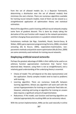 387
from the set of allowed models (or, in a Bayesian framework,
determining a distribution over the set of allowed models) that
minimizes the cost criterion. There are numerous algorithms available
for training neural network models; most of them can be viewed as a
straightforward application of optimization theory and statistical
estimation.
Most of the algorithms used in training artificial neural networks employ
some form of gradient descent. This is done by simply taking the
derivative of the cost function with respect to the network parameters
and then changing those parameters in a gradient-related direction.
Evolutionary methods (de Rigo, Castelletti, Rizzoli, Soncini-Sessa, &
Weber, 2005), gene expression programming (Ferreira, 2006), simulated
annealing (Da & Xiurun, 2005), expectation-maximization, non-
parametric methods and particle swarm optimization (Wu & Chen, 2009)
are some commonly used methods for training neural networks.
Employing artificial neural networks
Perhaps the greatest advantage of ANNs is their ability to be used as an
arbitrary function approximation mechanism that ‘learns’ from
observed data. However, using them is not so straightforward, and a
relatively good understanding of the underlying theory is essential.
• Choice of model: This will depend on the data representation and
the application. Overly complex models tend to lead to problems
with learning.
• Learning algorithm: There are numerous trade-offs between
learning algorithms. Almost any algorithm will work well with the
correct hyperparameters for training on a particular fixed data set.
However, selecting and tuning an algorithm for training on unseen
data requires a significant amount of experimentation.
• Robustness: If the model, cost function and learning algorithm are
selected appropriately the resulting ANN can be extremely robust.
With the correct implementation, ANNs can be used naturally in online
 