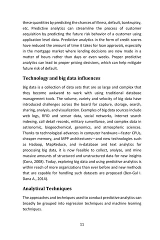 11
these quantities by predicting the chances of illness, default, bankruptcy,
etc. Predictive analytics can streamline the process of customer
acquisition by predicting the future risk behavior of a customer using
application level data. Predictive analytics in the form of credit scores
have reduced the amount of time it takes for loan approvals, especially
in the mortgage market where lending decisions are now made in a
matter of hours rather than days or even weeks. Proper predictive
analytics can lead to proper pricing decisions, which can help mitigate
future risk of default.
Technology and big data influences
Big data is a collection of data sets that are so large and complex that
they become awkward to work with using traditional database
management tools. The volume, variety and velocity of big data have
introduced challenges across the board for capture, storage, search,
sharing, analysis, and visualization. Examples of big data sources include
web logs, RFID and sensor data, social networks, Internet search
indexing, call detail records, military surveillance, and complex data in
astronomic, biogeochemical, genomics, and atmospheric sciences.
Thanks to technological advances in computer hardware—faster CPUs,
cheaper memory, and MPP architectures—and new technologies such
as Hadoop, MapReduce, and in-database and text analytics for
processing big data, it is now feasible to collect, analyze, and mine
massive amounts of structured and unstructured data for new insights
(Conz, 2008). Today, exploring big data and using predictive analytics is
within reach of more organizations than ever before and new methods
that are capable for handling such datasets are proposed (Ben-Gal I.
Dana A., 2014).
Analytical Techniques
The approaches and techniques used to conduct predictive analytics can
broadly be grouped into regression techniques and machine learning
techniques.
 