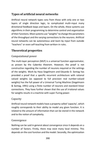 390
Types of artificial neural networks
Artificial neural network types vary from those with only one or two
layers of single direction logic, to complicated multi–input many
directional feedback loops and layers. On the whole, these systems use
algorithms in their programming to determine control and organization
of their functions. Most systems use “weights” to change the parameters
of the throughput and the varying connections to the neurons. Artificial
neural networks can be autonomous and learn by input from outside
“teachers” or even self-teaching from written-in rules.
Theoretical properties
Computational power
The multi-layer perceptron (MLP) is a universal function approximator,
as proven by the Cybenko theorem. However, the proof is not
constructive regarding the number of neurons required or the settings
of the weights. Work by Hava Siegelmann and Eduardo D. Sontag has
provided a proof that a specific recurrent architecture with rational
valued weights (as opposed to full precision real number-valued
weights) has the full power of a Universal Turing Machine (Siegelmann
& Sontag, 1991) using a finite number of neurons and standard linear
connections. They have further shown that the use of irrational values
for weights results in a machine with super-Turing power.
Capacity
Artificial neural network models have a property called ‘capacity’, which
roughly corresponds to their ability to model any given function. It is
related to the amount of information that can be stored in the network
and to the notion of complexity.
Convergence
Nothing can be said in general about convergence since it depends on a
number of factors. Firstly, there may exist many local minima. This
depends on the cost function and the model. Secondly, the optimization
 