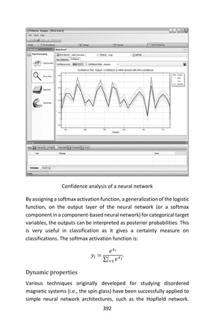 392
Confidence analysis of a neural network
By assigning a softmax activation function, a generalization of the logistic
function, on the output layer of the neural network (or a softmax
component in a component-based neural network) for categorical target
variables, the outputs can be interpreted as posterior probabilities. This
is very useful in classification as it gives a certainty measure on
classifications. The softmax activation function is:
𝑦𝑖 =
𝑒 𝑥 𝑖
∑ 𝑒 𝑥 𝑗𝑐
𝑖=1
.
Dynamic properties
Various techniques originally developed for studying disordered
magnetic systems (i.e., the spin glass) have been successfully applied to
simple neural network architectures, such as the Hopfield network.
 