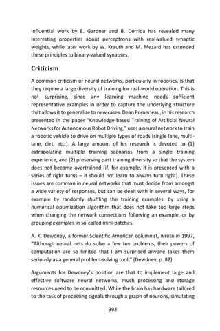 393
Influential work by E. Gardner and B. Derrida has revealed many
interesting properties about perceptrons with real-valued synaptic
weights, while later work by W. Krauth and M. Mezard has extended
these principles to binary-valued synapses.
Criticism
A common criticism of neural networks, particularly in robotics, is that
they require a large diversity of training for real-world operation. This is
not surprising, since any learning machine needs sufficient
representative examples in order to capture the underlying structure
that allows it to generalize to new cases. Dean Pomerleau, in his research
presented in the paper “Knowledge-based Training of Artificial Neural
Networks for Autonomous Robot Driving,” uses a neural network to train
a robotic vehicle to drive on multiple types of roads (single lane, multi-
lane, dirt, etc.). A large amount of his research is devoted to (1)
extrapolating multiple training scenarios from a single training
experience, and (2) preserving past training diversity so that the system
does not become overtrained (if, for example, it is presented with a
series of right turns – it should not learn to always turn right). These
issues are common in neural networks that must decide from amongst
a wide variety of responses, but can be dealt with in several ways, for
example by randomly shuffling the training examples, by using a
numerical optimization algorithm that does not take too large steps
when changing the network connections following an example, or by
grouping examples in so-called mini-batches.
A. K. Dewdney, a former Scientific American columnist, wrote in 1997,
“Although neural nets do solve a few toy problems, their powers of
computation are so limited that I am surprised anyone takes them
seriously as a general problem-solving tool.” (Dewdney, p. 82)
Arguments for Dewdney’s position are that to implement large and
effective software neural networks, much processing and storage
resources need to be committed. While the brain has hardware tailored
to the task of processing signals through a graph of neurons, simulating
 