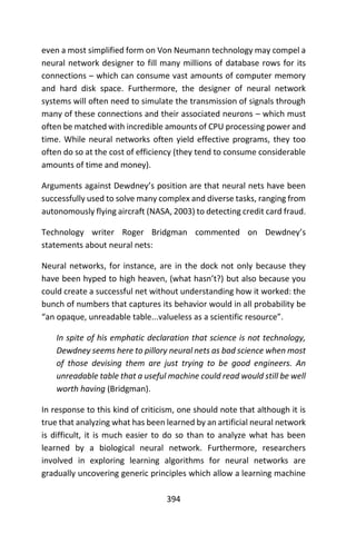 394
even a most simplified form on Von Neumann technology may compel a
neural network designer to fill many millions of database rows for its
connections – which can consume vast amounts of computer memory
and hard disk space. Furthermore, the designer of neural network
systems will often need to simulate the transmission of signals through
many of these connections and their associated neurons – which must
often be matched with incredible amounts of CPU processing power and
time. While neural networks often yield effective programs, they too
often do so at the cost of efficiency (they tend to consume considerable
amounts of time and money).
Arguments against Dewdney’s position are that neural nets have been
successfully used to solve many complex and diverse tasks, ranging from
autonomously flying aircraft (NASA, 2003) to detecting credit card fraud.
Technology writer Roger Bridgman commented on Dewdney’s
statements about neural nets:
Neural networks, for instance, are in the dock not only because they
have been hyped to high heaven, (what hasn’t?) but also because you
could create a successful net without understanding how it worked: the
bunch of numbers that captures its behavior would in all probability be
“an opaque, unreadable table...valueless as a scientific resource”.
In spite of his emphatic declaration that science is not technology,
Dewdney seems here to pillory neural nets as bad science when most
of those devising them are just trying to be good engineers. An
unreadable table that a useful machine could read would still be well
worth having (Bridgman).
In response to this kind of criticism, one should note that although it is
true that analyzing what has been learned by an artificial neural network
is difficult, it is much easier to do so than to analyze what has been
learned by a biological neural network. Furthermore, researchers
involved in exploring learning algorithms for neural networks are
gradually uncovering generic principles which allow a learning machine
 