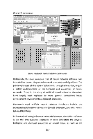 397
Research simulators
SNNS research neural network simulator
Historically, the most common type of neural network software was
intended for researching neural network structures and algorithms. The
primary purpose of this type of software is, through simulation, to gain
a better understanding of the behavior and properties of neural
networks. Today in the study of artificial neural networks, simulators
have largely been replaced by more general component based
development environments as research platforms.
Commonly used artificial neural network simulators include the
Stuttgart Neural Network Simulator (SNNS), Emergent, JavaNNS, Neural
Lab and NetMaker
In the study of biological neural networks however, simulation software
is still the only available approach. In such simulators the physical
biological and chemical properties of neural tissue, as well as the
 