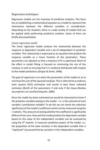 12
Regression techniques
Regression models are the mainstay of predictive analytics. The focus
lies on establishing a mathematical equation as a model to represent the
interactions between the different variables in consideration.
Depending on the situation, there is a wide variety of models that can
be applied while performing predictive analytics. Some of them are
briefly discussed below.
Linear regression model
The linear regression model analyzes the relationship between the
response or dependent variable and a set of independent or predictor
variables. This relationship is expressed as an equation that predicts the
response variable as a linear function of the parameters. These
parameters are adjusted so that a measure of fit is optimized. Much of
the effort in model fitting is focused on minimizing the size of the
residual, as well as ensuring that it is randomly distributed with respect
to the model predictions (Draper & Smith, 1998).
The goal of regression is to select the parameters of the model so as to
minimize the sum of the squared residuals. This is referred to as ordinary
least squares (OLS) estimation and results in best linear unbiased
estimates (BLUE) of the parameters if and only if the Gauss-Markov
assumptions are satisfied (Hayashi, 2000).
Once the model has been estimated we would be interested to know if
the predictor variables belong in the model – i.e. is the estimate of each
variable’s contribution reliable? To do this we can check the statistical
significance of the model’s coefficients which can be measured using the
𝑡-statistic. This amounts to testing whether the coefficient is significantly
different from zero. How well the model predicts the dependent variable
based on the value of the independent variables can be assessed by
using the 𝑅² statistic. It measures predictive power of the model, i.e.,
the proportion of the total variation in the dependent variable that is
“explained” (accounted for) by variation in the independent variables.
 