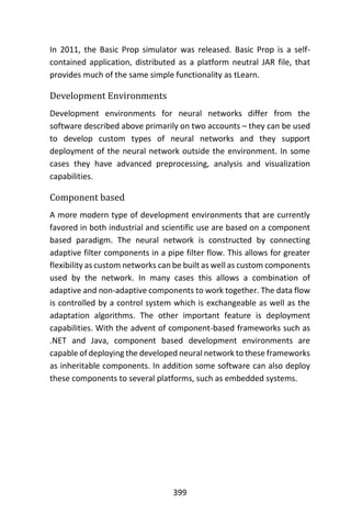 399
In 2011, the Basic Prop simulator was released. Basic Prop is a self-
contained application, distributed as a platform neutral JAR file, that
provides much of the same simple functionality as tLearn.
Development Environments
Development environments for neural networks differ from the
software described above primarily on two accounts – they can be used
to develop custom types of neural networks and they support
deployment of the neural network outside the environment. In some
cases they have advanced preprocessing, analysis and visualization
capabilities.
Component based
A more modern type of development environments that are currently
favored in both industrial and scientific use are based on a component
based paradigm. The neural network is constructed by connecting
adaptive filter components in a pipe filter flow. This allows for greater
flexibility as custom networks can be built as well as custom components
used by the network. In many cases this allows a combination of
adaptive and non-adaptive components to work together. The data flow
is controlled by a control system which is exchangeable as well as the
adaptation algorithms. The other important feature is deployment
capabilities. With the advent of component-based frameworks such as
.NET and Java, component based development environments are
capable of deploying the developed neural network to these frameworks
as inheritable components. In addition some software can also deploy
these components to several platforms, such as embedded systems.
 