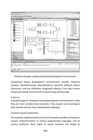 400
Peltarion Synapse component based development environment.
Component based development environments include: Peltarion
Synapse, NeuroDimension NeuroSolutions, Scientific Software Neuro
Laboratory, and the LIONsolver integrated software. Free open source
component based environments include Encog and Neuroph.
Criticism
A disadvantage of component-based development environments is that
they are more complex than simulators. They require more learning to
fully operate and are more complicated to develop.
Custom neural networks
The majority implementations of neural networks available are however
custom implementations in various programming languages and on
various platforms. Basic types of neural networks are simple to
 