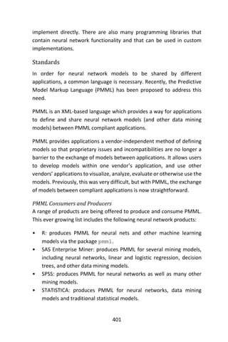 401
implement directly. There are also many programming libraries that
contain neural network functionality and that can be used in custom
implementations.
Standards
In order for neural network models to be shared by different
applications, a common language is necessary. Recently, the Predictive
Model Markup Language (PMML) has been proposed to address this
need.
PMML is an XML-based language which provides a way for applications
to define and share neural network models (and other data mining
models) between PMML compliant applications.
PMML provides applications a vendor-independent method of defining
models so that proprietary issues and incompatibilities are no longer a
barrier to the exchange of models between applications. It allows users
to develop models within one vendor’s application, and use other
vendors’ applications to visualize, analyze, evaluate or otherwise use the
models. Previously, this was very difficult, but with PMML, the exchange
of models between compliant applications is now straightforward.
PMML Consumers and Producers
A range of products are being offered to produce and consume PMML.
This ever growing list includes the following neural network products:
• R: produces PMML for neural nets and other machine learning
models via the package pmml.
• SAS Enterprise Miner: produces PMML for several mining models,
including neural networks, linear and logistic regression, decision
trees, and other data mining models.
• SPSS: produces PMML for neural networks as well as many other
mining models.
• STATISTICA: produces PMML for neural networks, data mining
models and traditional statistical models.
 