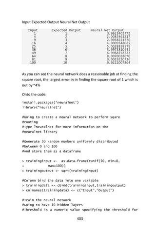 403
Input Expected Output Neural Net Output
Input Expected Output Neural Net Output
1 1 0.9623402772
4 2 2.0083461217
9 3 2.9958221776
16 4 4.0009548085
25 5 5.0028838579
36 6 5.9975810435
49 7 6.9968278722
64 8 8.0070028670
81 9 9.0019220736
100 10 9.9222007864
As you can see the neural network does a reasonable job at finding the
square root, the largest error in in finding the square root of 1 which is
out by ~4%
Onto the code:
install.packages(‘neuralnet’)
library(“neuralnet”)
#Going to create a neural network to perform sqare
#rooting
#Type ?neuralnet for more information on the
#neuralnet library
#Generate 50 random numbers uniformly distributed
#between 0 and 100
#And store them as a dataframe
> traininginput <- as.data.frame(runif(50, min=0,
+ max=100))
> trainingoutput <- sqrt(traininginput)
#Column bind the data into one variable
> trainingdata <- cbind(traininginput,trainingoutput)
> colnames(trainingdata) <- c(“Input”,”Output”)
#Train the neural network
#Going to have 10 hidden layers
#Threshold is a numeric value specifying the threshold for
 