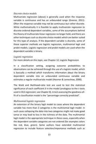 13
Discrete choice models
Multivariate regression (above) is generally used when the response
variable is continuous and has an unbounded range (Greene, 2011).
Often the response variable may not be continuous but rather discrete.
While mathematically it is feasible to apply multivariate regression to
discrete ordered dependent variables, some of the assumptions behind
the theory of multivariate linear regression no longer hold, and there are
other techniques such as discrete choice models which are better suited
for this type of analysis. If the dependent variable is discrete, some of
those superior methods are logistic regression, multinomial logit and
probit models. Logistic regression and probit models are used when the
dependent variable is binary.
Logistic regression
For more details on this topic, see Chapter 12, Logistic Regression.
In a classification setting, assigning outcome probabilities to
observations can be achieved through the use of a logistic model, which
is basically a method which transforms information about the binary
dependent variable into an unbounded continuous variable and
estimates a regular multivariate model (Hosmer & Lemeshow, 2000).
The Wald and likelihood-ratio test are used to test the statistical
significance of each coefficient 𝑏 in the model (analogous to the 𝑡-tests
used in OLS regression; see Chapter 8). A test assessing the goodness-of-
fit of a classification model is the “percentage correctly predicted”.
Multinomial logistic regression
An extension of the binary logit model to cases where the dependent
variable has more than 2 categories is the multinomial logit model. In
such cases collapsing the data into two categories might not make good
sense or may lead to loss in the richness of the data. The multinomial
logit model is the appropriate technique in these cases, especially when
the dependent variable categories are not ordered (for examples colors
like red, blue, green). Some authors have extended multinomial
regression to include feature selection/importance methods such as
 