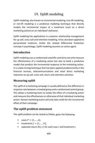 409
19. Uplift modeling
Uplift modeling, also known as incremental modeling, true lift modeling,
or net-lift modeling is a predictive modeling technique that directly
models the incremental impact of a treatment (such as a direct
marketing action) on an individual’s behavior.
Uplift modeling has applications in customer relationship management
for up-sell, cross-sell and retention modeling. It has also been applied to
personalized medicine. Unlike the related Differential Prediction
concept in psychology, Uplift modeling assumes an active agent.
Introduction
Uplift modeling uses a randomized scientific control to not only measure
the effectiveness of a marketing action but also to build a predictive
model that predicts the incremental response to the marketing action.
It is a data mining technique that has been applied predominantly in the
financial services, telecommunications and retail direct marketing
industries to up-sell, cross-sell, churn and retention activities.
Measuring uplift
The uplift of a marketing campaign is usually defined as the difference in
response rate between a treated group and a randomized control group.
This allows a marketing team to isolate the effect of a marketing action
and measure the effectiveness or otherwise of that individual marketing
action. Honest marketing teams will only take credit for the incremental
effect of their campaign.
The uplift problem statement
The uplift problem can be stated as follow, given the following:
• cases 𝑃 = {1, . . , 𝑛},
• treatments 𝐽 = {1, … , 𝑈},
• expected return 𝑅(𝑖, 𝑡) for each case 𝑖 and treatment t,
 