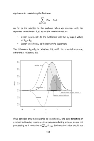 411
equivalent to maximizing the first term
∑ (𝑅𝑖1 − 𝑅𝑖2)
𝑖∈(𝑓=1)
As for to the solution to the problem when we consider only the
reponses to treatment 1, to attain the maximum return:
• assign treatment 1 to the customers with the 𝑛1 largest values
of 𝑅𝑖1– 𝑅𝑖2
• assign treatment 2 to the remaining customers
The difference 𝑅𝑖1– 𝑅𝑖2 is called net lift, uplift, incremental response,
differential response, etc.
If we consider only the response to treatment 1, and base targeting on
a model built out of responses to previous marketing actions, we are not
proceeding as if to maximize ∑ 𝑅𝑖𝑓(𝑖)
𝑛
𝑖=1 . Such maximization would not
 