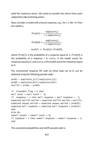 412
yield the maximum return. We need to consider the return from cases
subjected to no marketing action.
Now, consider a model with a binary response, e.g., Yes = 1, No = 0. Then
the netlift is:
𝑃𝑟𝑜𝑏(1) =
exp(𝑠𝑐𝑜𝑟𝑒1)
1 + exp(𝑠𝑐𝑜𝑟𝑒1)
;
𝑃𝑟𝑜𝑏(0) =
exp(𝑠𝑐𝑜𝑟𝑒0)
1 + exp(𝑠𝑐𝑜𝑟𝑒0)
;
𝑛𝑒𝑡𝑙𝑖𝑓𝑡 = 𝑃𝑟𝑜𝑏(1)– 𝑃𝑟𝑜𝑏(0),
where 𝑃𝑟𝑜𝑏(1) is the probability of a response equal to 1, 𝑃𝑟𝑜𝑏(0) is
the probability of a response = 0, 𝑠𝑐𝑜𝑟𝑒1 is the model scores for
responses equal to 1, and 𝑠𝑐𝑜𝑟𝑒0 is the model scores for responses equal
to 0.
The incremental response lift, with all initial vales set to 0, can be
obtained using the following pseudo code:
prob1 = exp(score_1)/(1+exp(score_1));
prob0 = exp(score_0)/(1+exp(score_0));
netlift = prob1 – prob0;
if treatment flag = 1 then
mail total = mail total + 1;
if response = 1 then mail response = mail response + 1;
expected netlift mailed = expected netlift mailed + netlift;
expected anyway mailed = expected anyway mailed + prob(0);
expected mail response = expected mail response + prob(1);
end;
else do;
nomail totoal = nomail total + 1;
if response = 1 then nomail response = nomail response + 1;
end;
The associated probabilities and netlift pseudo code is:
 
