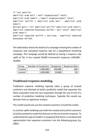 413
if last pentile;
empirical prob mail = mail response/mail total;
empirical prob nomail = nomail response/nomail total;
empirical netlift = empirical prob mail - empirical prob
nomail;
percent gain = 100* empirical netlift/ empirical prob nomail;
empirical expected buyanyway mailed = mail total* empirical
prob nomail;
empirical expected netlift = mailresp - empirical expected
buyanyway mailed;
The table below shows the details of a campaign showing the number of
responses and calculated response rate for a hypothetical marketing
campaign. This campaign would be defined as having a response rate
uplift of 5%. It has created 50,000 incremental responses (100,000 -
50,000).
Group Number of Customers Responses Response Rate
Treated 1,000,000 100,000 10%
Control 1,000,000 50,000 5%
Traditional response modeling
Traditional response modeling typically takes a group of treated
customers and attempts to build a predictive model that separates the
likely responders from the non-responders through the use of one of a
number of predictive modeling techniques. Typically this would use
decision trees or regression analysis.
This model would only use the treated customers to build the model.
In contrast uplift modeling uses both the treated and control customers
to build a predictive model that focuses on the incremental response. To
understand this type of model it is proposed that there is a fundamental
segmentation that separates customers into the following groups (Lo,
2002):
 