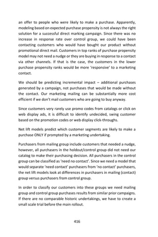 416
an offer to people who were likely to make a purchase. Apparently,
modeling based on expected purchase propensity is not always the right
solution for a successful direct marking campaign. Since there was no
increase in response rate over control group, we could have been
contacting customers who would have bought our product without
promotional direct mail. Customers in top ranks of purchase propensity
model may not need a nudge or they are buying in response to a contact
via other channels. If that is the case, the customers in the lower
purchase propensity ranks would be more ‘responsive’ to a marketing
contact.
We should be predicting incremental impact – additional purchases
generated by a campaign, not purchases that would be made without
the contact. Our marketing mailing can be substantially more cost
efficient if we don’t mail customers who are going to buy anyway.
Since customers very rarely use promo codes from catalogs or click on
web display ads, it is difficult to identify undecided, swing customer
based on the promotion codes or web display click-throughs.
Net lift models predict which customer segments are likely to make a
purchase ONLY if prompted by a marketing undertaking.
Purchasers from mailing group include customers that needed a nudge,
however, all purchasers in the holdout/control group did not need our
catalog to make their purchasing decision. All purchasers in the control
group can be classified as ‘need no contact’. Since we need a model that
would separate ‘need contact’ purchasers from ‘no contact’ purchasers,
the net lift models look at differences in purchasers in mailing (contact)
group versus purchasers from control group.
In order to classify our customers into these groups we need mailing
group and control group purchases results from similar prior campaigns.
If there are no comparable historic undertakings, we have to create a
small scale trial before the main rollout.
 