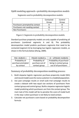 417
Uplift modeling approach—probability decomposition models
Segments used in probability decomposition models:
Contacted
Group
Control
Group
Purchasers prompted by contact A D
Purchasers not needing contact B E
Non Purchasers C F
Figure 2. Segments in probability decomposition models
Standard purchase propensity models are only capable of predicting all
purchasers (combined segments A and B). The probability
decomposition model predicts purchasers segments that need to be
contacted (segment A) by leveraging two logistic regression models, as
shown in the formula below (Zhong, 2009).
P(A I AUBUC) = P(AUB I AUBUC) x (2 - 1/P(AUB I AUBUE))
Probability of
purchase prompted
by contact
Probability of
purchase out of
contact group
Probability of purchaser
being in contact group
out of all purchasers
Summary of probability decomposition modeling process:
1. Build stepwise logistic regression purchase propensity model (M1)
and record model score for every customer in a modeled population.
2. Use past campaign results or small scale trial campaign results to
create a dataset with two equal size sections of purchasers from
contact group and control group. Build a stepwise regression logistic
model predicting which purchasers are from the contact group. The
main task of this model will be to penalize the score of model built
in the step 1 when purchaser is not likely to need contact.
3. Calculate net purchasers score based on probability decomposition
formula
 
