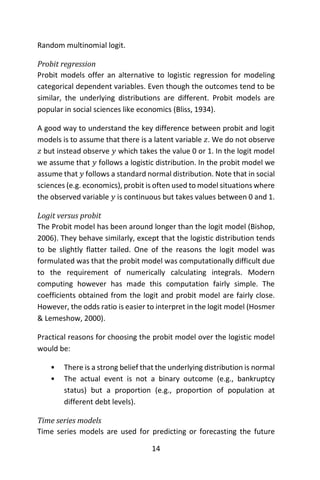 14
Random multinomial logit.
Probit regression
Probit models offer an alternative to logistic regression for modeling
categorical dependent variables. Even though the outcomes tend to be
similar, the underlying distributions are different. Probit models are
popular in social sciences like economics (Bliss, 1934).
A good way to understand the key difference between probit and logit
models is to assume that there is a latent variable 𝑧. We do not observe
𝑧 but instead observe 𝑦 which takes the value 0 or 1. In the logit model
we assume that 𝑦 follows a logistic distribution. In the probit model we
assume that 𝑦 follows a standard normal distribution. Note that in social
sciences (e.g. economics), probit is often used to model situations where
the observed variable 𝑦 is continuous but takes values between 0 and 1.
Logit versus probit
The Probit model has been around longer than the logit model (Bishop,
2006). They behave similarly, except that the logistic distribution tends
to be slightly flatter tailed. One of the reasons the logit model was
formulated was that the probit model was computationally difficult due
to the requirement of numerically calculating integrals. Modern
computing however has made this computation fairly simple. The
coefficients obtained from the logit and probit model are fairly close.
However, the odds ratio is easier to interpret in the logit model (Hosmer
& Lemeshow, 2000).
Practical reasons for choosing the probit model over the logistic model
would be:
• There is a strong belief that the underlying distribution is normal
• The actual event is not a binary outcome (e.g., bankruptcy
status) but a proportion (e.g., proportion of population at
different debt levels).
Time series models
Time series models are used for predicting or forecasting the future
 