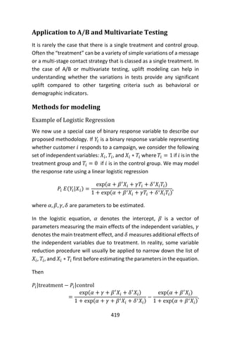 419
Application to A/B and Multivariate Testing
It is rarely the case that there is a single treatment and control group.
Often the “treatment” can be a variety of simple variations of a message
or a multi-stage contact strategy that is classed as a single treatment. In
the case of A/B or multivariate testing, uplift modeling can help in
understanding whether the variations in tests provide any significant
uplift compared to other targeting criteria such as behavioral or
demographic indicators.
Methods for modeling
Example of Logistic Regression
We now use a special case of binary response variable to describe our
proposed methodology. If 𝑌𝑖 is a binary response variable representing
whether customer 𝑖 responds to a campaign, we consider the following
set of independent variables: 𝑋𝑖, 𝑇𝑖, and 𝑋𝑖 ∗ 𝑇𝑖 where 𝑇𝑖 = 1 if 𝑖 is in the
treatment group and 𝑇𝑖 = 0 if 𝑖 is in the control group. We may model
the response rate using a linear logistic regression
𝑃𝑖 𝐸(𝑌𝑖|𝑋𝑖) =
exp(𝛼 + 𝛽′
𝑋𝑖 + 𝛾𝑇𝑖 + 𝛿′
𝑋𝑖 𝑇𝑖)
1 + exp(𝛼 + 𝛽′ 𝑋𝑖 + 𝛾𝑇𝑖 + 𝛿′ 𝑋𝑖 𝑇𝑖)
,
where 𝛼, 𝛽, 𝛾, 𝛿 are parameters to be estimated.
In the logistic equation, 𝛼 denotes the intercept, 𝛽 is a vector of
parameters measuring the main effects of the independent variables, 𝛾
denotes the main treatment effect, and 𝛿 measures additional effects of
the independent variables due to treatment. In reality, some variable
reduction procedure will usually be applied to narrow down the list of
𝑋𝑖, 𝑇𝑖, and 𝑋𝑖 ∗ 𝑇𝑖 first before estimating the parameters in the equation.
Then
𝑃𝑖|treatment − 𝑃𝑖|control
=
exp(𝛼 + 𝛾 + 𝛽′
𝑋𝑖 + 𝛿′
𝑋𝑖)
1 + exp(𝛼 + 𝛾 + 𝛽′ 𝑋𝑖 + 𝛿′ 𝑋𝑖)
−
exp(𝛼 + 𝛽′
𝑋𝑖)
1 + exp(𝛼 + 𝛽′ 𝑋𝑖)
.
 