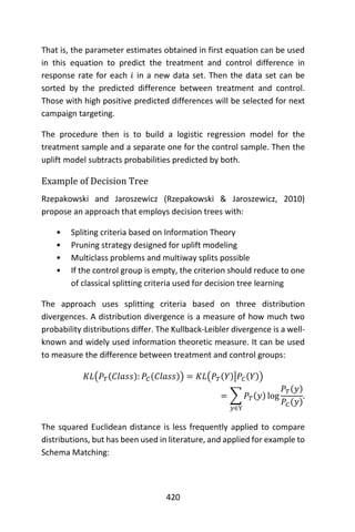 420
That is, the parameter estimates obtained in first equation can be used
in this equation to predict the treatment and control difference in
response rate for each 𝑖 in a new data set. Then the data set can be
sorted by the predicted difference between treatment and control.
Those with high positive predicted differences will be selected for next
campaign targeting.
The procedure then is to build a logistic regression model for the
treatment sample and a separate one for the control sample. Then the
uplift model subtracts probabilities predicted by both.
Example of Decision Tree
Rzepakowski and Jaroszewicz (Rzepakowski & Jaroszewicz, 2010)
propose an approach that employs decision trees with:
• Spliting criteria based on Information Theory
• Pruning strategy designed for uplift modeling
• Multiclass problems and multiway splits possible
• If the control group is empty, the criterion should reduce to one
of classical splitting criteria used for decision tree learning
The approach uses splitting criteria based on three distribution
divergences. A distribution divergence is a measure of how much two
probability distributions differ. The Kullback-Leibler divergence is a well-
known and widely used information theoretic measure. It can be used
to measure the difference between treatment and control groups:
𝐾𝐿(𝑃𝑇(𝐶𝑙𝑎𝑠𝑠): 𝑃𝐶(𝐶𝑙𝑎𝑠𝑠)) = 𝐾𝐿(𝑃𝑇(𝑌)|𝑃𝐶(𝑌))
= ∑ 𝑃𝑇(𝑦) log
𝑃𝑇(𝑦)
𝑃𝐶(𝑦)
𝑦∈Y
.
The squared Euclidean distance is less frequently applied to compare
distributions, but has been used in literature, and applied for example to
Schema Matching:
 